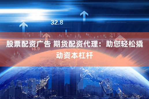 股票配资广告 期货配资代理：助您轻松撬动资本杠杆