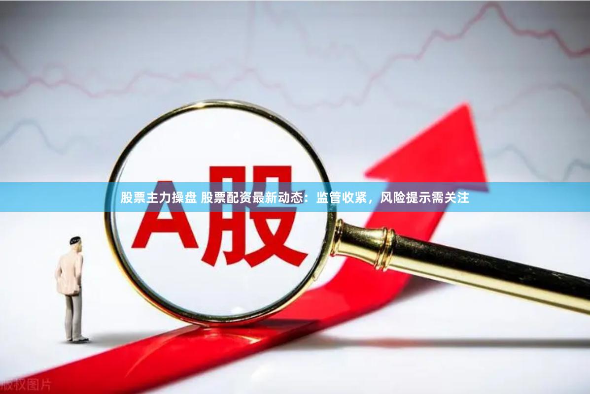 股票主力操盘 股票配资最新动态：监管收紧，风险提示需关注