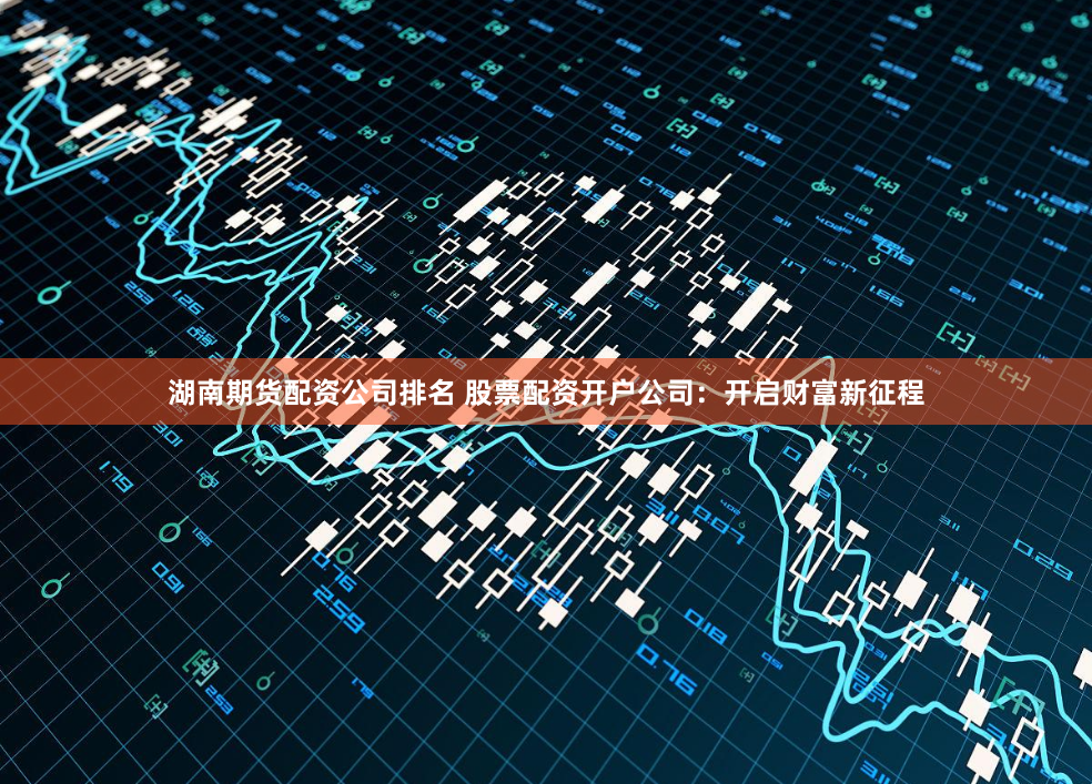 湖南期货配资公司排名 股票配资开户公司：开启财富新征程