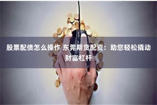 股票配债怎么操作 东莞期货配资：助您轻松撬动财富杠杆