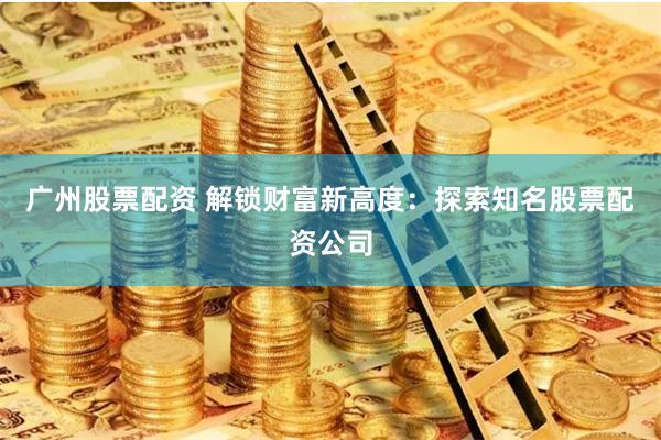 广州股票配资 解锁财富新高度：探索知名股票配资公司