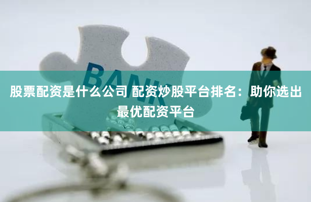 股票配资是什么公司 配资炒股平台排名:助你选出最优配资平台