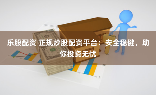 乐股配资 正规炒股配资平台:安全稳健,助你投资无忧