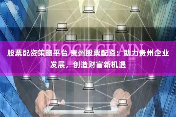 股票配资策略平台 贵州股票配资：助力贵州企业发展，创造财富新机遇