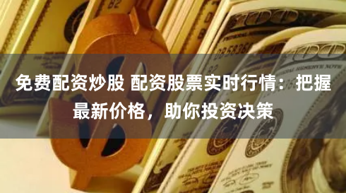 免费配资炒股 配资股票实时行情：把握最新价格，助你投资决策