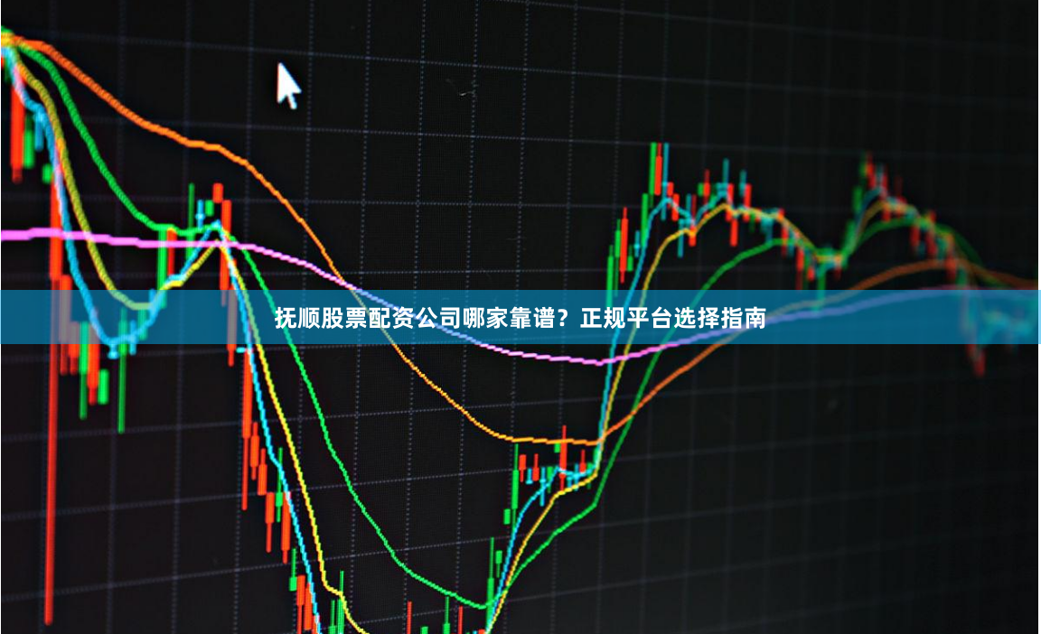 抚顺股票配资公司哪家靠谱？正规平台选择指南