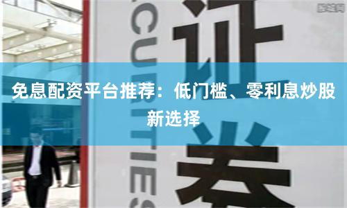 免息配资平台推荐：低门槛、零利息炒股新选择