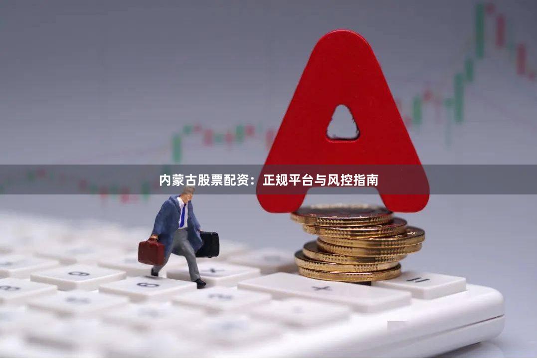 内蒙古股票配资：正规平台与风控指南