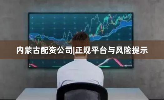 内蒙古配资公司|正规平台与风险提示