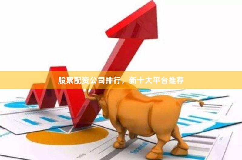 股票配资公司排行，新十大平台推荐